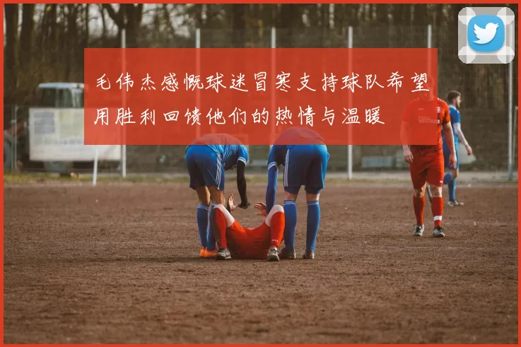 毛伟杰感慨球迷冒寒支持球队希望用胜利回馈他们的热情与温暖