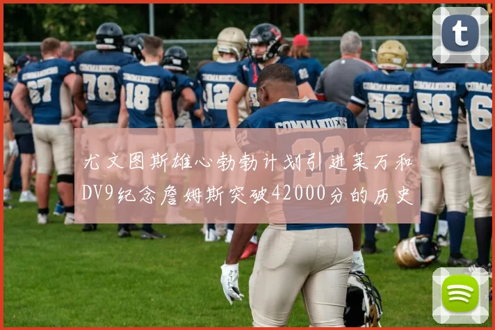 尤文图斯雄心勃勃计划引进莱万和DV9纪念詹姆斯突破42000分的历史时刻