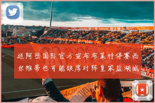 迈阿密国际官方宣布布莱特停赛西尔维蒂也可能缺席对阵皇家盐湖城的比赛