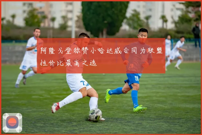 阿隆戈登称赞小哈达威合同为联盟性价比最高之选