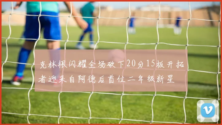 克林根闪耀全场砍下20分15板开拓者迎来自阿德后首位二年级新星