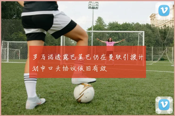 罗马诺透露巴莱巴仍在曼联引援计划中口头协议依旧有效