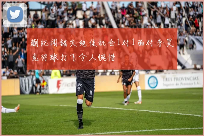 蒯纪闻错失绝佳机会1对1面对李昊竟将球打飞令人惋惜
