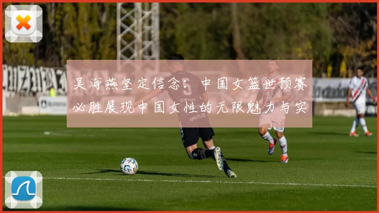 吴海燕坚定信念：中国女篮世预赛必胜展现中国女性的无限魅力与实力