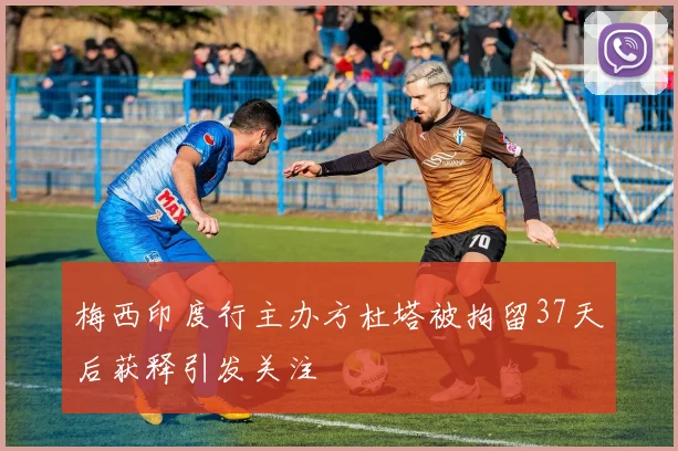 梅西印度行主办方杜塔被拘留37天后获释引发关注
