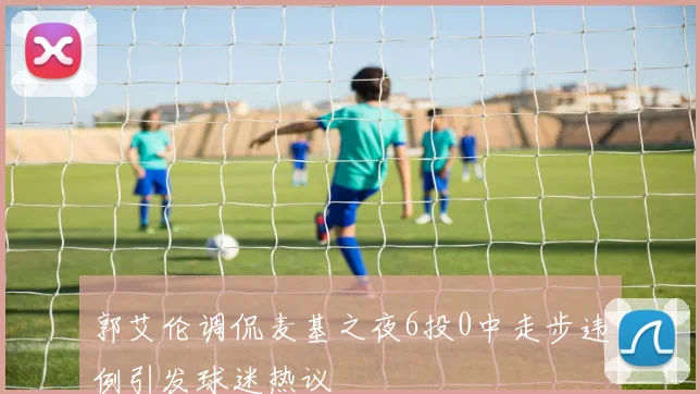 郭艾伦调侃麦基之夜6投0中走步违例引发球迷热议