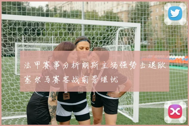 法甲赛事分析朗斯主场强势击退欧塞尔马赛客战前景堪忧