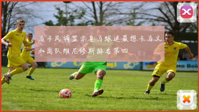 马卡民调显示皇马球迷最想卡马文加离队维尼修斯排名第四