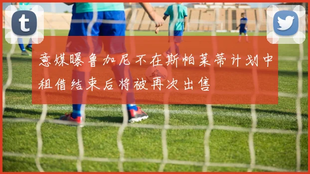 意媒曝鲁加尼不在斯帕莱蒂计划中租借结束后将被再次出售