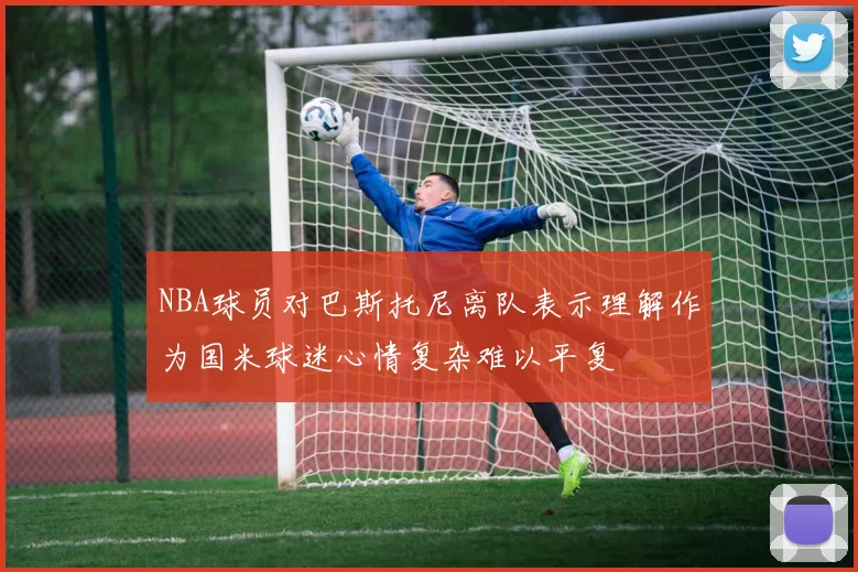 NBA球员对巴斯托尼离队表示理解作为国米球迷心情复杂难以平复
