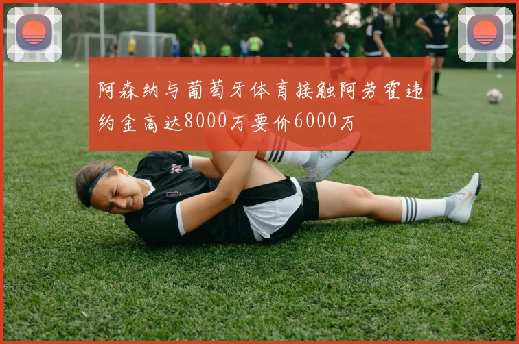 阿森纳与葡萄牙体育接触阿劳霍违约金高达8000万要价6000万