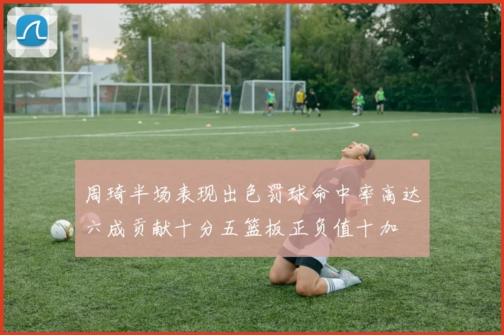 周琦半场表现出色罚球命中率高达六成贡献十分五篮板正负值十加
