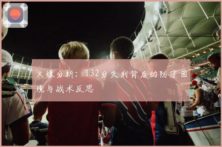 火媒分析：132分失利背后的防守困境与战术反思