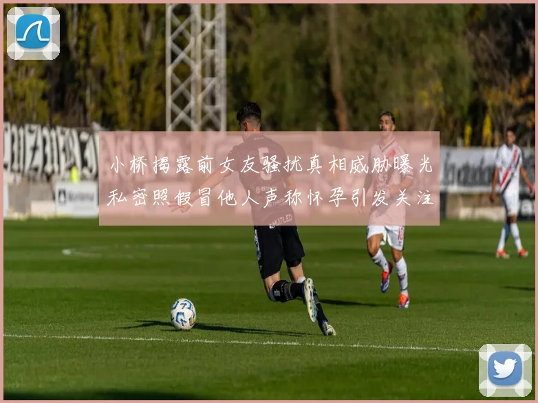 小桥揭露前女友骚扰真相威胁曝光私密照假冒他人声称怀孕引发关注