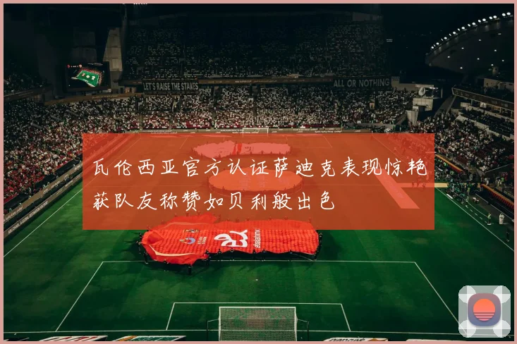 瓦伦西亚官方认证萨迪克表现惊艳获队友称赞如贝利般出色