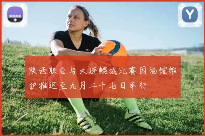 陕西联合与大连鲲城比赛因场馆维护推迟至九月二十七日举行