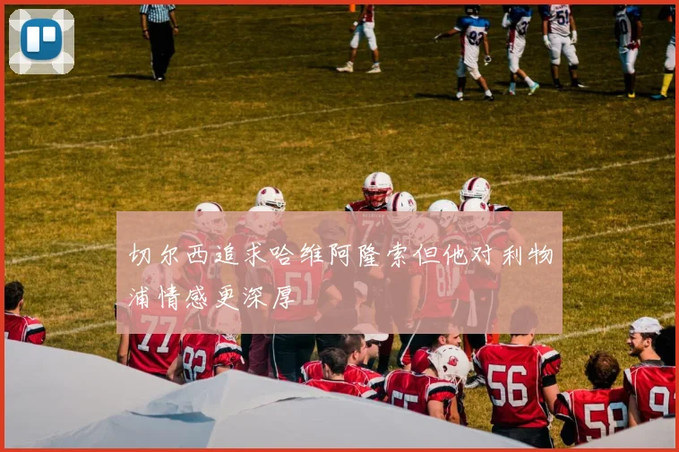 切尔西追求哈维阿隆索但他对利物浦情感更深厚