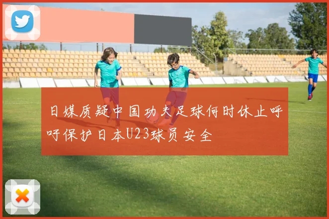 日媒质疑中国功夫足球何时休止呼吁保护日本U23球员安全