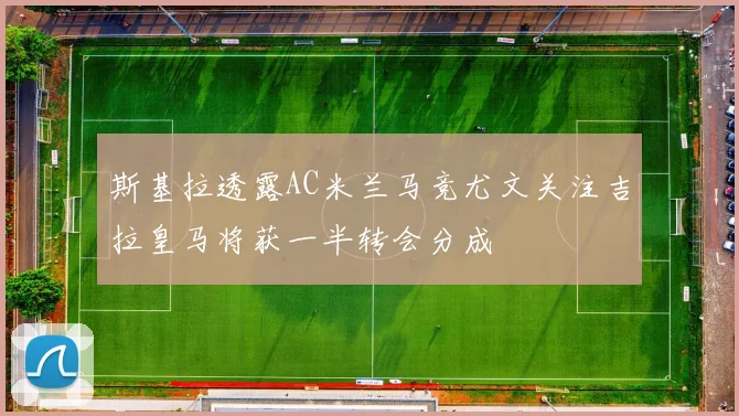 斯基拉透露AC米兰马竞尤文关注吉拉皇马将获一半转会分成
